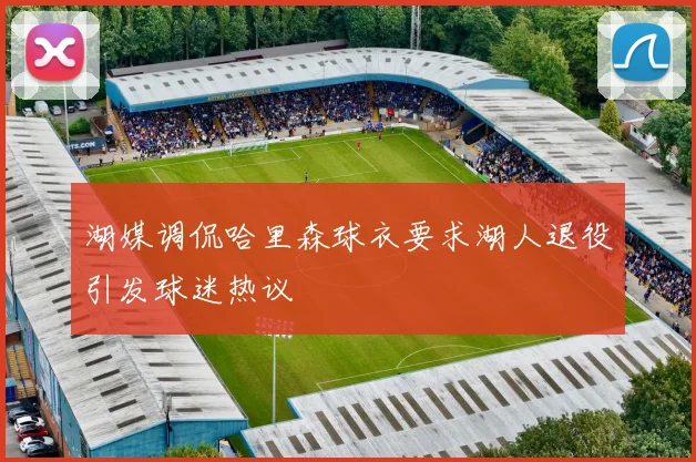 湖媒调侃哈里森球衣要求湖人退役引发球迷热议